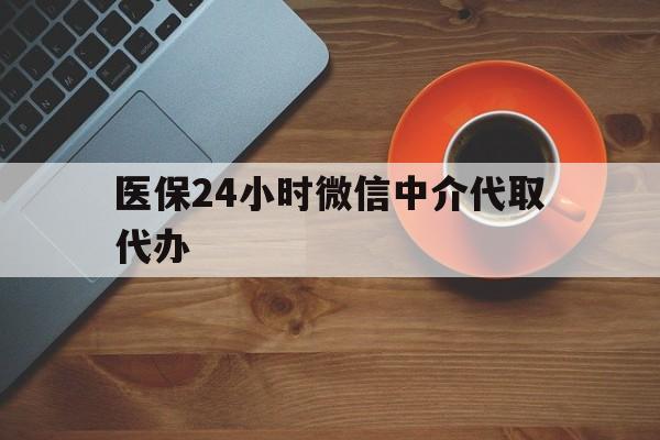 内江医保24小时微信中介代取代办(医保24小时微信中介代取代办可靠吗)
