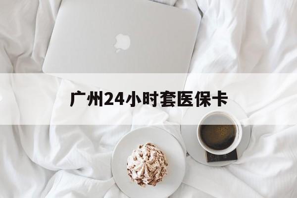 内江广州24小时套医保卡(广州哪里有套医保卡地方)