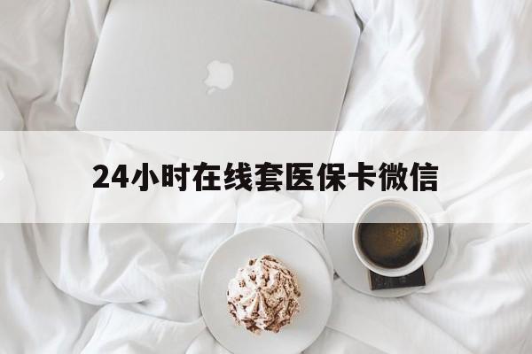 内江24小时在线套医保卡微信(24小时在线套医保卡微信能用吗)
