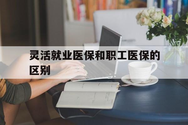 内江灵活就业医保和职工医保的区别(天津灵活就业医保和职工医保的区别)